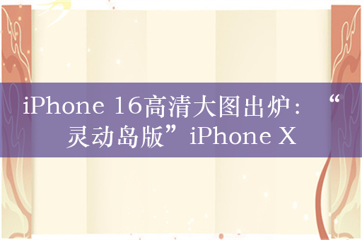 iPhone 16高清大图出炉：“灵动岛版”iPhone X