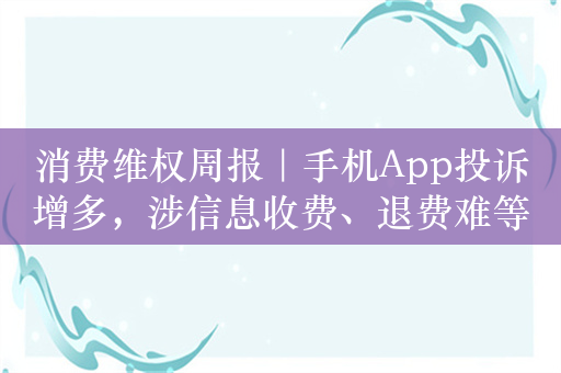 消费维权周报｜手机App投诉增多，涉信息收费、退费难等问题