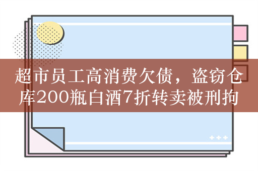 超市员工高消费欠债，盗窃仓库200瓶白酒7折转卖被刑拘