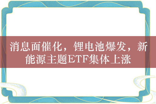 消息面催化，锂电池爆发，新能源主题ETF集体上涨