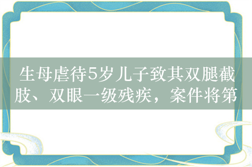 生母虐待5岁儿子致其双腿截肢、双眼一级残疾，案件将第二次开庭