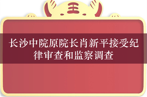 长沙中院原院长肖新平接受纪律审查和监察调查