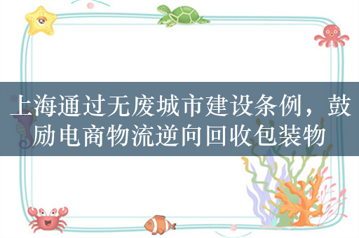 上海通过无废城市建设条例，鼓励电商物流逆向回收包装物