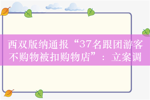 西双版纳通报“37名跟团游客不购物被扣购物店”：立案调查