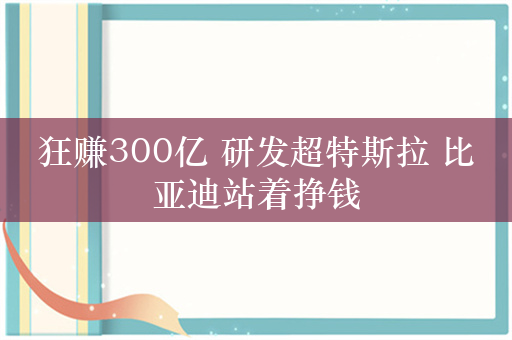 狂赚300亿 研发超特斯拉 比亚迪站着挣钱