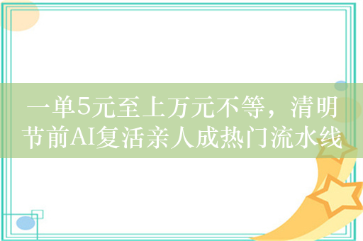 一单5元至上万元不等，清明节前AI复活亲人成热门流水线生意