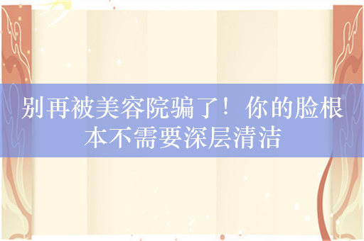 别再被美容院骗了！你的脸根本不需要深层清洁