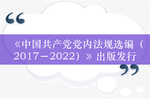 《中国共产党党内法规选编（2017－2022）》出版发行