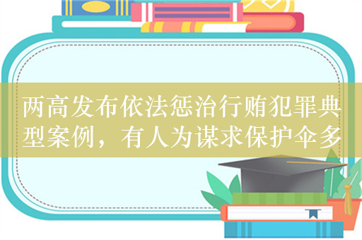 两高发布依法惩治行贿犯罪典型案例，有人为谋求保护伞多次行贿