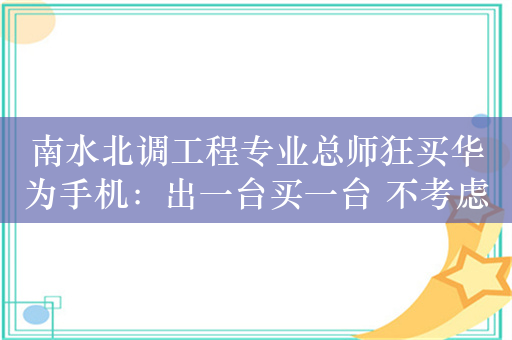 南水北调工程专业总师狂买华为手机：出一台买一台 不考虑其他品牌