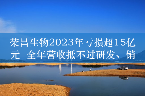 荣昌生物2023年亏损超15亿元  全年营收抵不过研发、销售花费