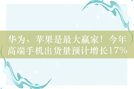 华为、苹果是最大赢家！今年高端手机出货量预计增长17%