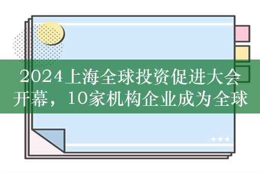 2024上海全球投资促进大会开幕，10家机构企业成为全球招商合作伙伴