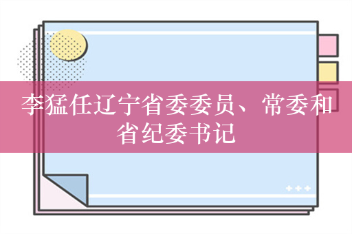 李猛任辽宁省委委员、常委和省纪委书记