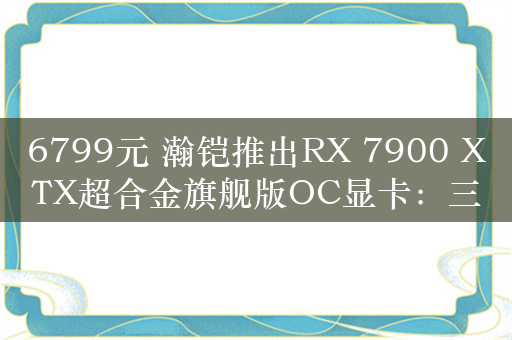 6799元 瀚铠推出RX 7900 XTX超合金旗舰版OC显卡：三个100mm风扇