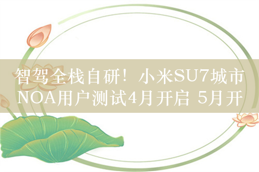 智驾全栈自研！小米SU7城市NOA用户测试4月开启 5月开放10城