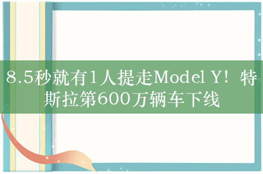 8.5秒就有1人提走Model Y！特斯拉第600万辆车下线