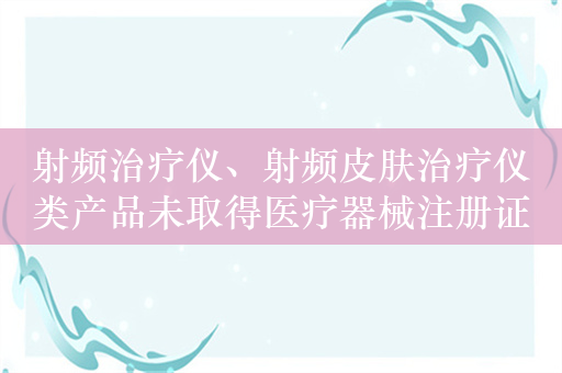 射频治疗仪、射频皮肤治疗仪类产品未取得医疗器械注册证，不得生产进口和销售