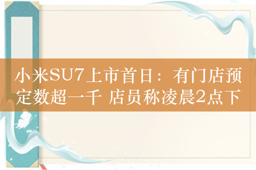 小米SU7上市首日：有门店预定数超一千 店员称凌晨2点下班7点又上班