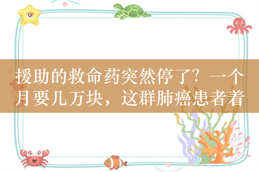 援助的救命药突然停了？一个月要几万块，这群肺癌患者着急了