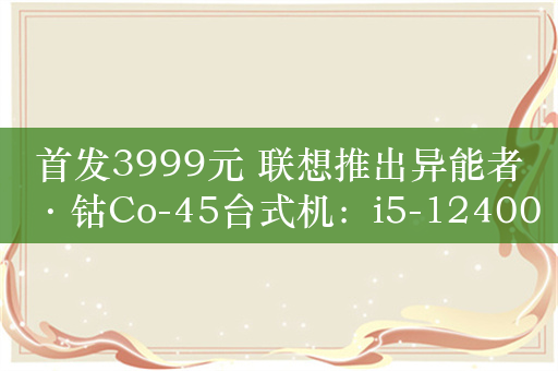 首发3999元 联想推出异能者·钴Co-45台式机：i5-12400F+GTX 1660Ti