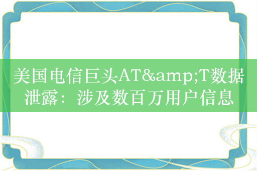 美国电信巨头AT&T数据泄露：涉及数百万用户信息