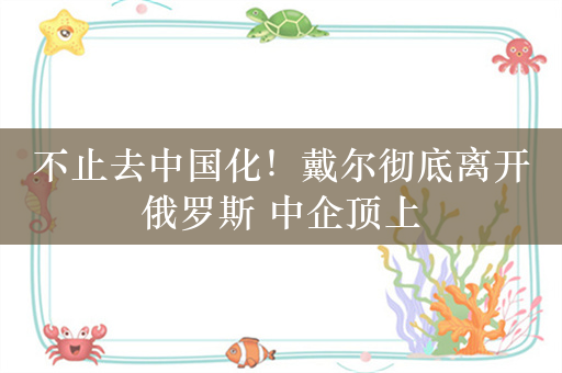 不止去中国化！戴尔彻底离开俄罗斯 中企顶上