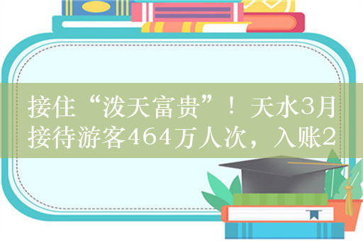 接住“泼天富贵”！天水3月接待游客464万人次，入账27亿