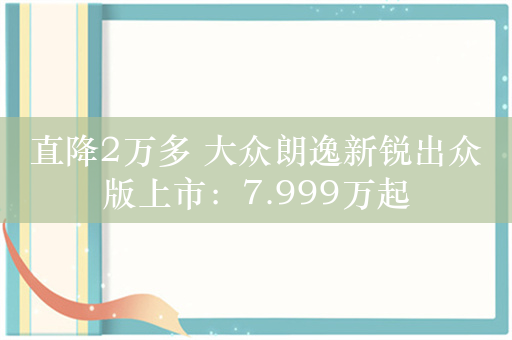 直降2万多 大众朗逸新锐出众版上市：7.999万起