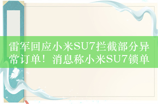 雷军回应小米SU7拦截部分异常订单！消息称小米SU7锁单量2万个 官方多次释疑