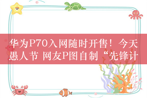 华为P70入网随时开售！今天愚人节 网友P图自制“先锋计划”