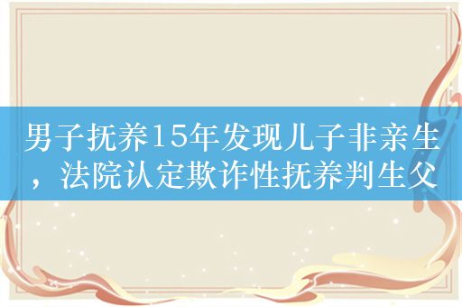 男子抚养15年发现儿子非亲生，法院认定欺诈性抚养判生父赔偿15万