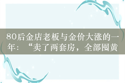 80后金店老板与金价大涨的一年：“卖了两套房，全部囤黄金了！”