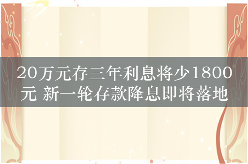 20万元存三年利息将少1800元 新一轮存款降息即将落地