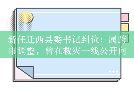 新任迁西县委书记到位：属跨市调整，曾在救灾一线公开向群众承诺