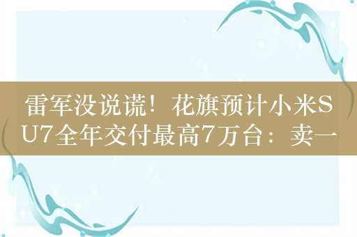 雷军没说谎！花旗预计小米SU7全年交付最高7万台：卖一台平均亏损6800元