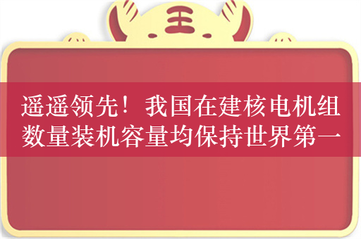 遥遥领先！我国在建核电机组数量装机容量均保持世界第一