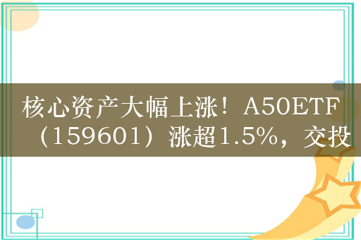 核心资产大幅上涨！A50ETF（159601）涨超1.5%，交投活跃