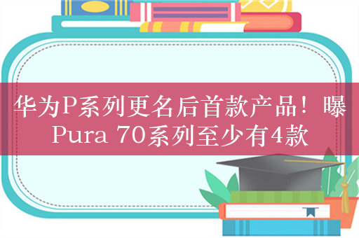 华为P系列更名后首款产品！曝Pura 70系列至少有4款