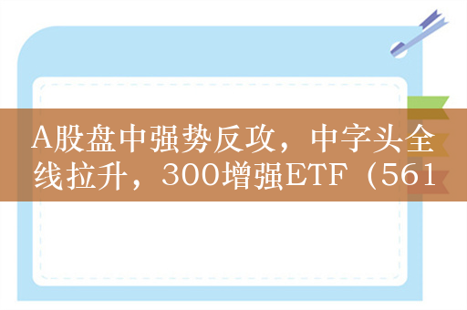 A股盘中强势反攻，中字头全线拉升，300增强ETF（561300）涨2%