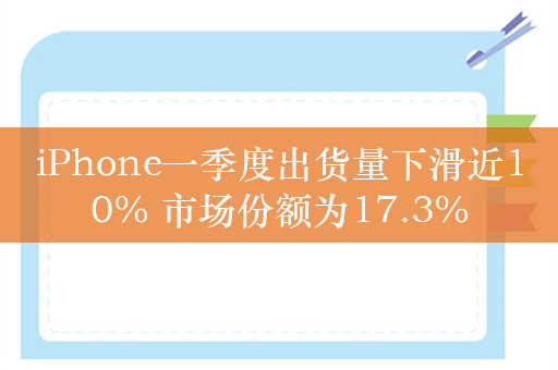 iPhone一季度出货量下滑近10% 市场份额为17.3%