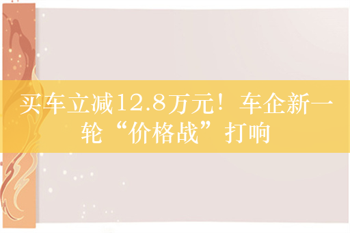 买车立减12.8万元！车企新一轮“价格战”打响