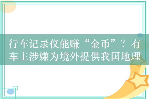 行车记录仪能赚“金币”？有车主涉嫌为境外提供我国地理信息数据被立案