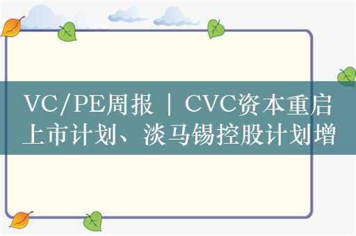 VC/PE周报 | CVC资本重启上市计划、淡马锡控股计划增加在欧洲投资