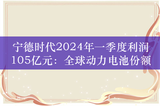 宁德时代2024年一季度利润105亿元：全球动力电池份额达38.4％