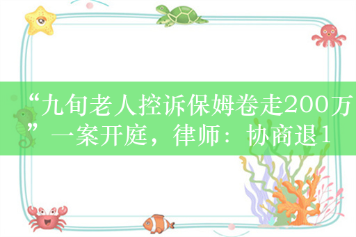 “九旬老人控诉保姆卷走200万”一案开庭，律师：协商退100万，保姆未同意