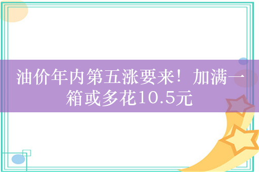 油价年内第五涨要来！加满一箱或多花10.5元