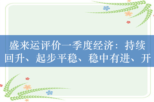 盛来运评价一季度经济：持续回升、起步平稳、稳中有进、开局良好