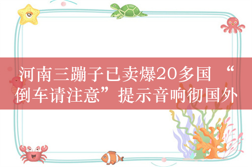 河南三蹦子已卖爆20多国 “倒车请注意”提示音响彻国外街头