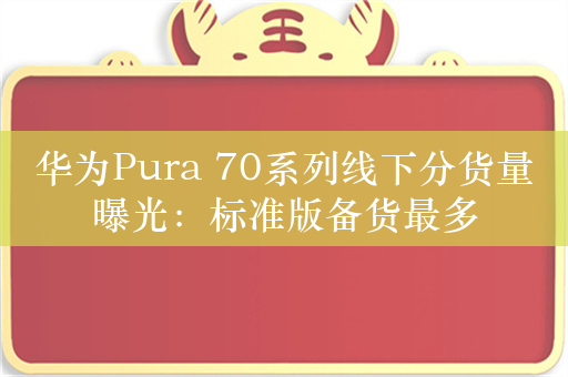 华为Pura 70系列线下分货量曝光：标准版备货最多